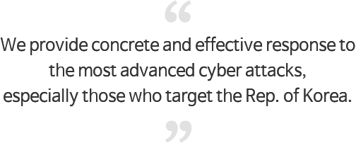 We provide concrete and effective response to the most advanced cyber attacks, especially those who target the Rep. of Korea.